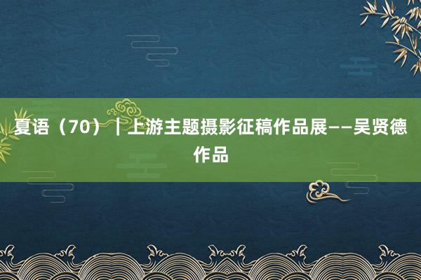 夏语（70）｜上游主题摄影征稿作品展——吴贤德作品
