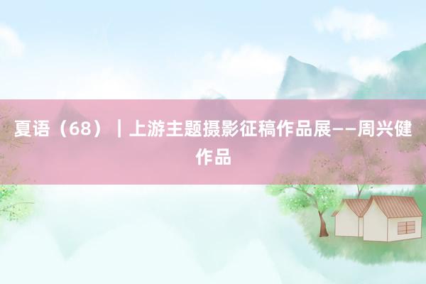夏语（68）｜上游主题摄影征稿作品展——周兴健作品