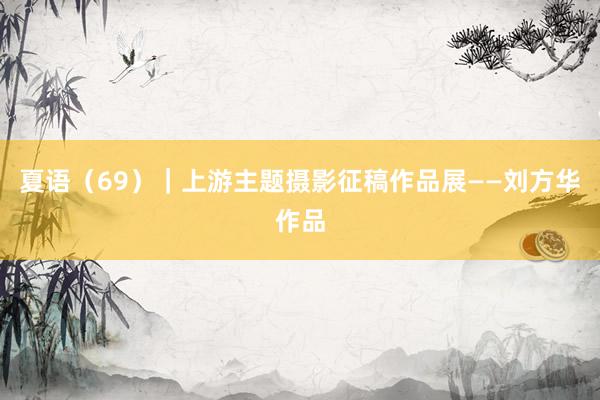 夏语（69）｜上游主题摄影征稿作品展——刘方华作品