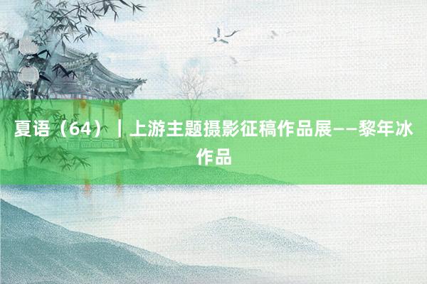 夏语（64）｜上游主题摄影征稿作品展——黎年冰作品