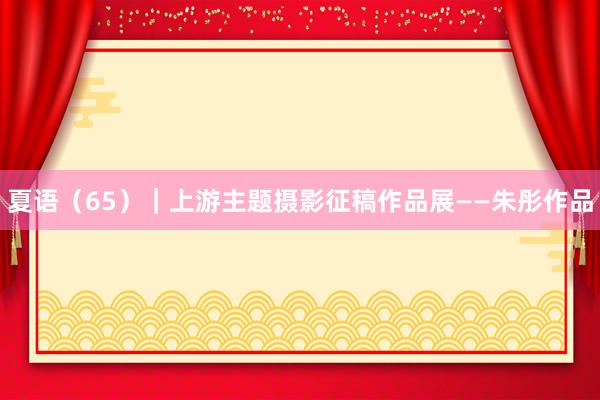 夏语（65）｜上游主题摄影征稿作品展——朱彤作品