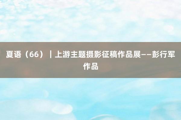 夏语（66）｜上游主题摄影征稿作品展——彭行军作品