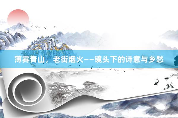 薄雾青山，老街烟火——镜头下的诗意与乡愁