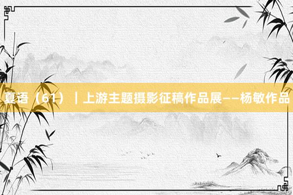 夏语（61）｜上游主题摄影征稿作品展——杨敏作品
