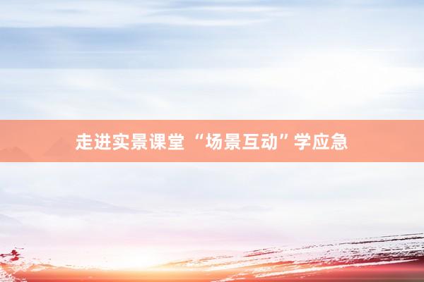 走进实景课堂 “场景互动”学应急