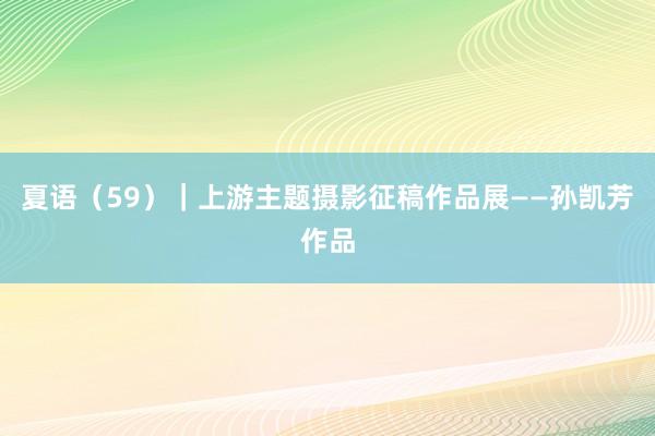 夏语（59）｜上游主题摄影征稿作品展——孙凯芳作品
