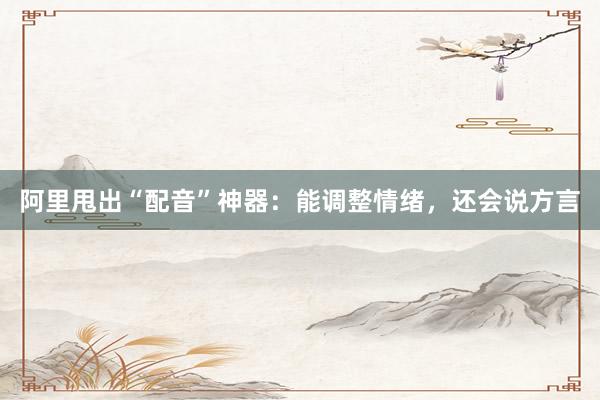 阿里甩出“配音”神器：能调整情绪，还会说方言