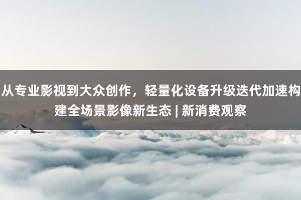 从专业影视到大众创作，轻量化设备升级迭代加速构建全场景影像新生态 | 新消费观察