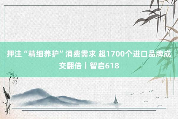 押注“精细养护”消费需求 超1700个进口品牌成交翻倍丨智启618