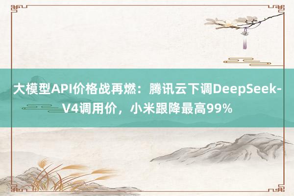 大模型API价格战再燃：腾讯云下调DeepSeek-V4调用价，小米跟降最高99%