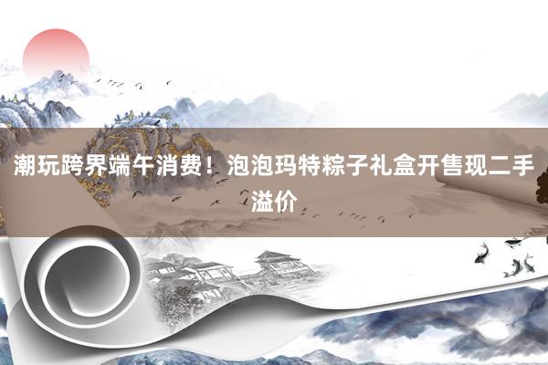 潮玩跨界端午消费！泡泡玛特粽子礼盒开售现二手溢价