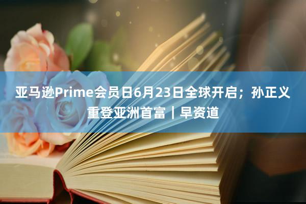亚马逊Prime会员日6月23日全球开启；孙正义重登亚洲首富｜早资道