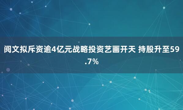 阅文拟斥资逾4亿元战略投资艺画开天 持股升至59.7%