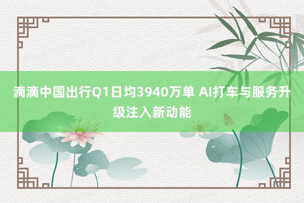 滴滴中国出行Q1日均3940万单 AI打车与服务升级注入新动能