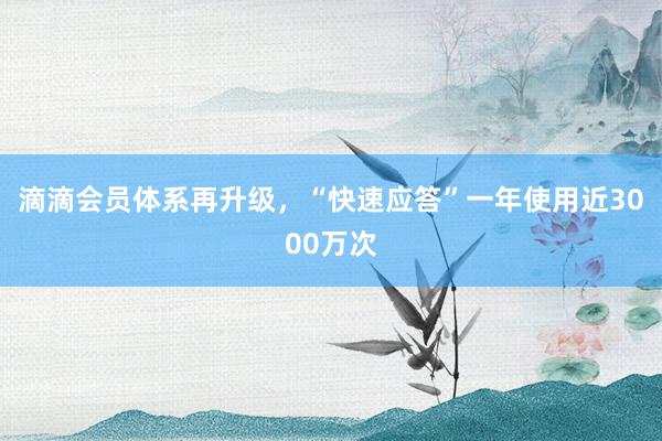 滴滴会员体系再升级，“快速应答”一年使用近3000万次