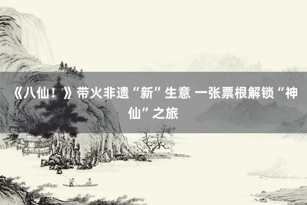 《八仙！》带火非遗“新”生意 一张票根解锁“神仙”之旅