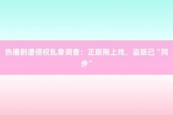 热播剧遭侵权乱象调查：正版刚上线，盗版已“同步”