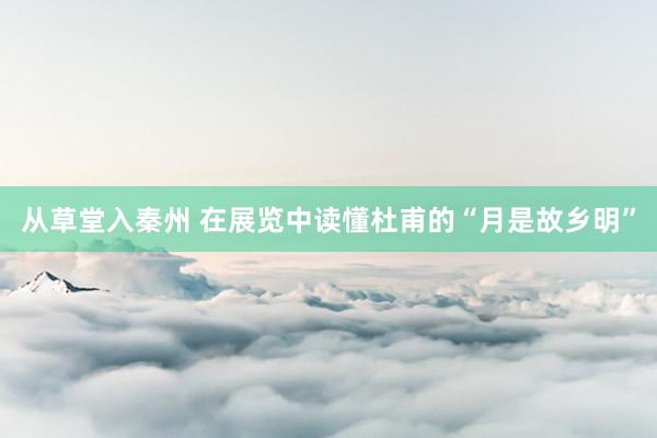 从草堂入秦州 在展览中读懂杜甫的“月是故乡明”