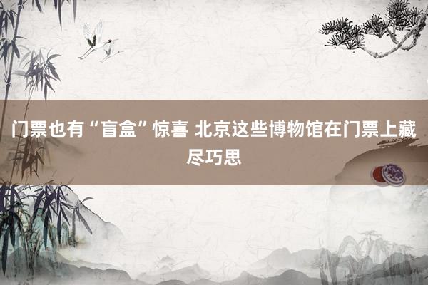 门票也有“盲盒”惊喜 北京这些博物馆在门票上藏尽巧思
