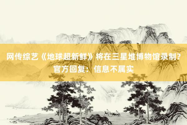 网传综艺《地球超新鲜》将在三星堆博物馆录制？官方回复：信息不属实