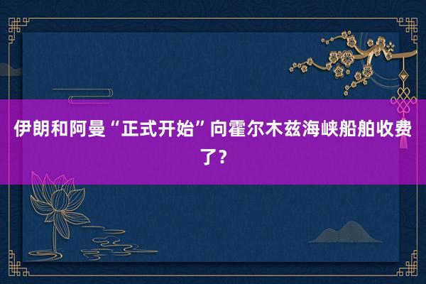 伊朗和阿曼“正式开始”向霍尔木兹海峡船舶收费了?