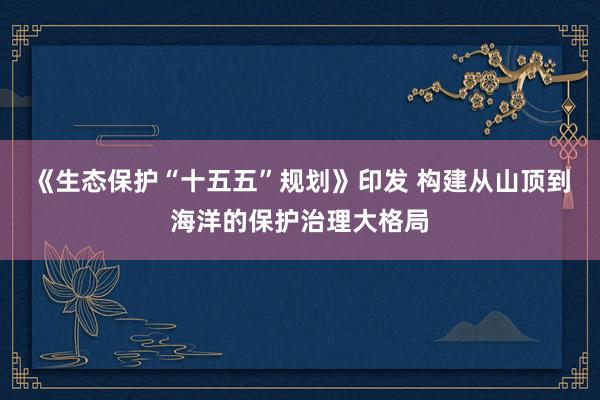 《生态保护“十五五”规划》印发 构建从山顶到海洋的保护治理大格局