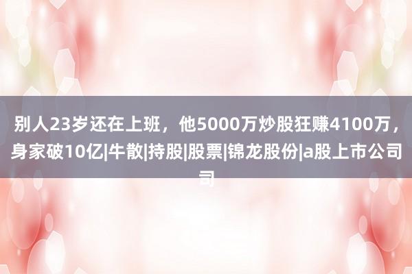 别人23岁还在上班，他5000万炒股狂赚4100万，身家破10亿|牛散|持股|股票|锦龙股份|a股上市公司
