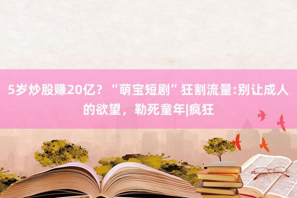 5岁炒股赚20亿？“萌宝短剧”狂割流量:别让成人的欲望，勒死童年|疯狂