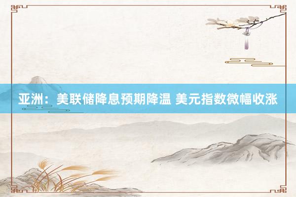 亚洲：美联储降息预期降温 美元指数微幅收涨