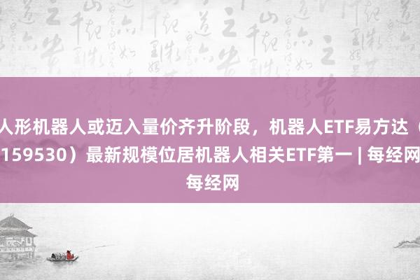 人形机器人或迈入量价齐升阶段,机器人ETF易方达(159530)最新规模位居机器人相关ETF第一 | 每经网