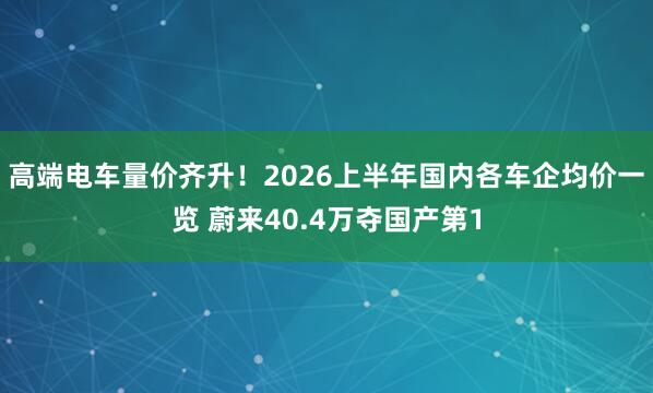 高端电车量价齐升！2026上半年国内各车企均价一览 蔚来40.4万夺国产第1