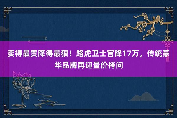 卖得最贵降得最狠！路虎卫士官降17万，传统豪华品牌再迎量价拷问