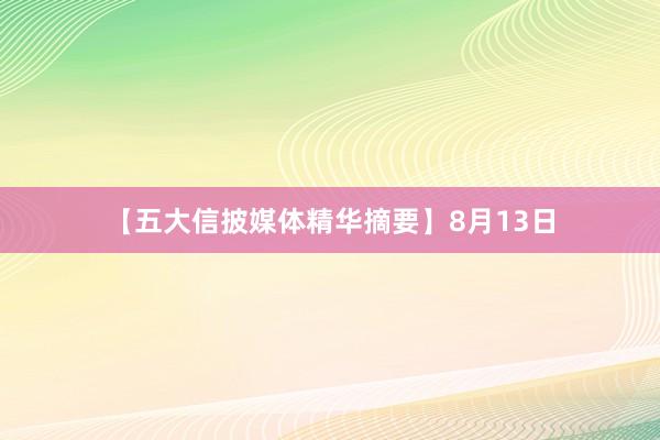 【五大信披媒体精华摘要】8月13日