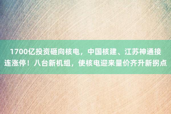 1700亿投资砸向核电，中国核建、江苏神通接连涨停！八台新机组，使核电迎来量价齐升新拐点