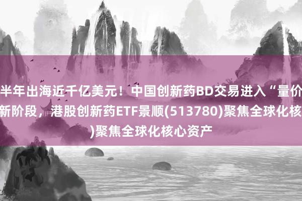 半年出海近千亿美元！中国创新药BD交易进入“量价齐升”新阶段，港股创新药ETF景顺(513780)聚焦全球化核心资产