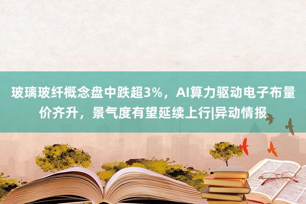 玻璃玻纤概念盘中跌超3%，AI算力驱动电子布量价齐升，景气度有望延续上行|异动情报
