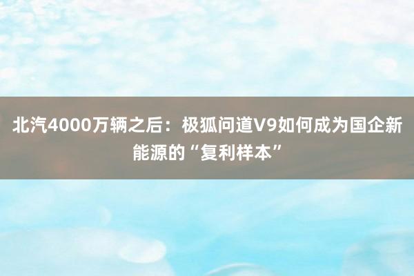 北汽4000万辆之后:极狐问道V9如何成为国企新能源的“复利样本”