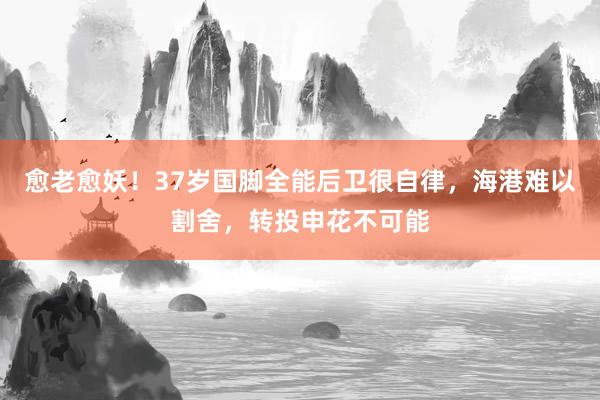 愈老愈妖！37岁国脚全能后卫很自律，海港难以割舍，转投申花不可能
