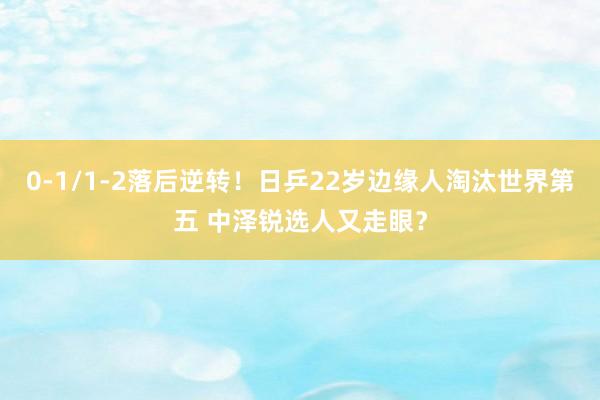 0-1/1-2落后逆转！日乒22岁边缘人淘汰世界第五 中泽锐选人又走眼？