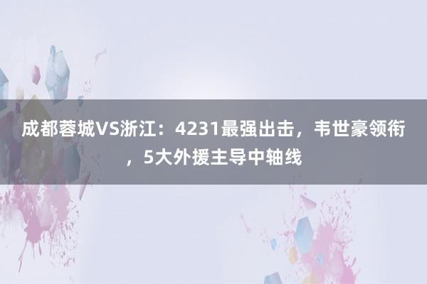 成都蓉城VS浙江：4231最强出击，韦世豪领衔，5大外援主导中轴线