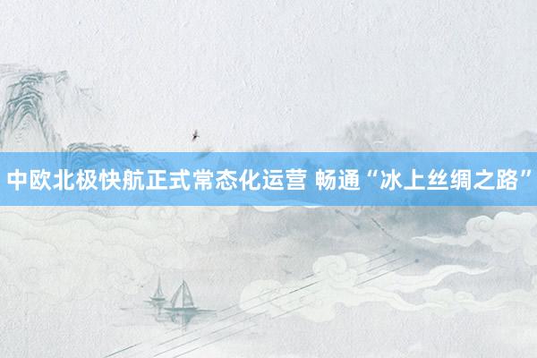 中欧北极快航正式常态化运营 畅通“冰上丝绸之路”