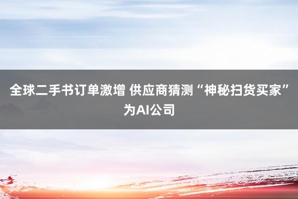 全球二手书订单激增 供应商猜测“神秘扫货买家”为AI公司