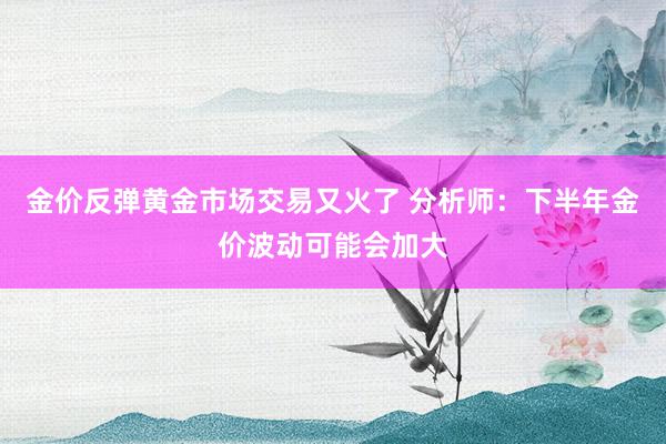 金价反弹黄金市场交易又火了 分析师：下半年金价波动可能会加大