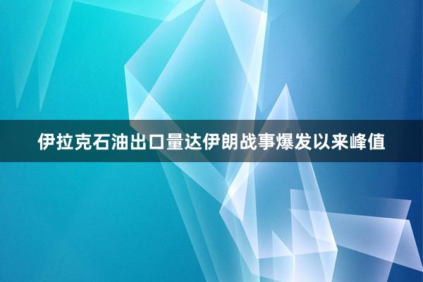 伊拉克石油出口量达伊朗战事爆发以来峰值
