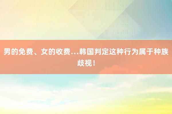 男的免费、女的收费…韩国判定这种行为属于种族歧视！