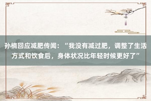 孙楠回应减肥传闻：“我没有减过肥，调整了生活方式和饮食后，身体状况比年轻时候更好了”