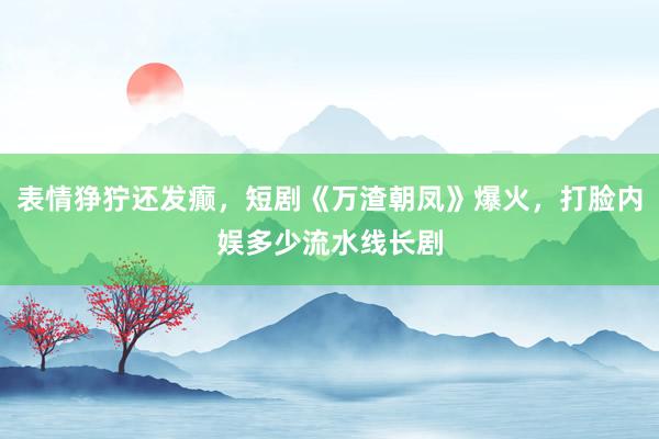 表情狰狞还发癫，短剧《万渣朝凤》爆火，打脸内娱多少流水线长剧