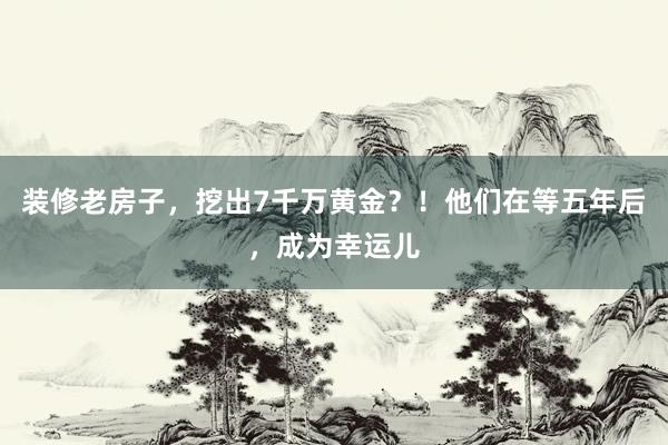 装修老房子，挖出7千万黄金？！他们在等五年后，成为幸运儿
