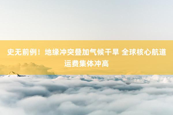 史无前例！地缘冲突叠加气候干旱 全球核心航道运费集体冲高