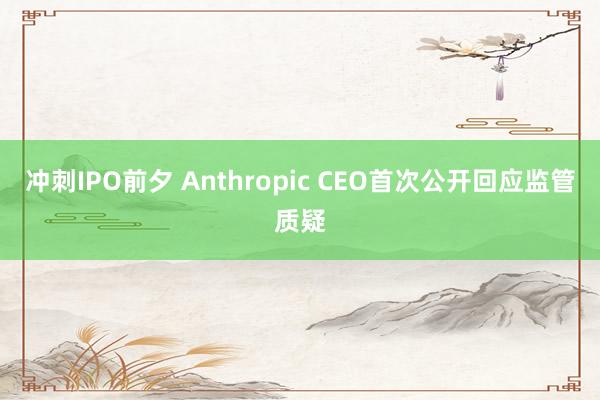 冲刺IPO前夕 Anthropic CEO首次公开回应监管质疑